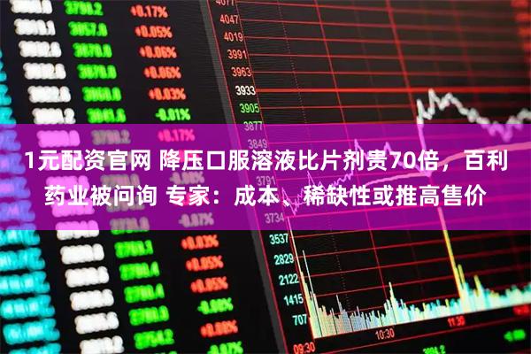 1元配资官网 降压口服溶液比片剂贵70倍，百利药业被问询 专家：成本、稀缺性或推高售价