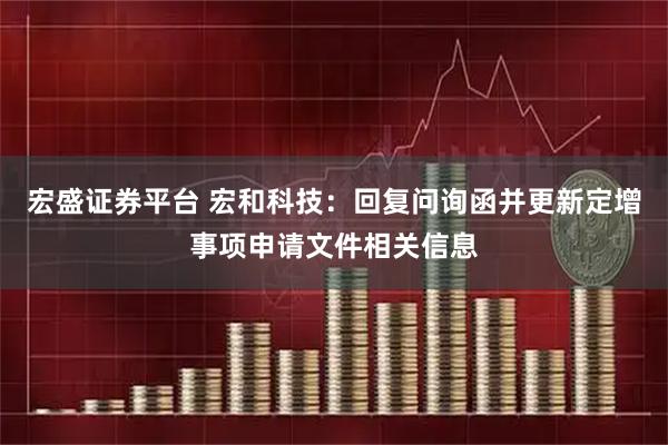 宏盛证券平台 宏和科技：回复问询函并更新定增事项申请文件相关信息