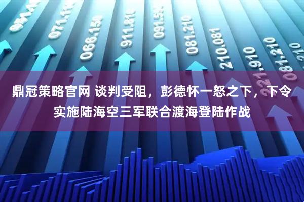 鼎冠策略官网 谈判受阻,彭德怀一怒之下,下令实施陆海空三军联合渡海登陆作战