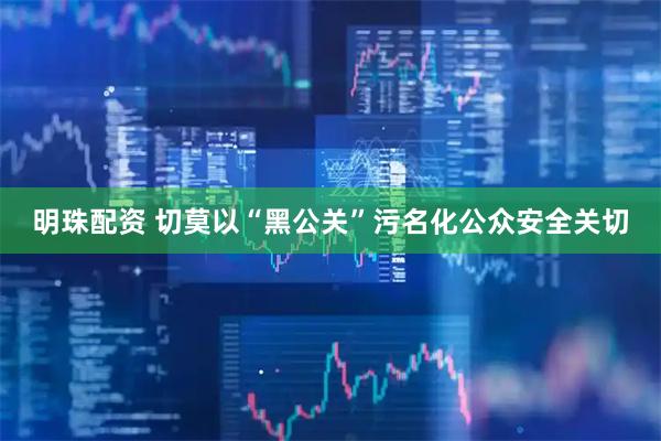明珠配资 切莫以“黑公关”污名化公众安全关切