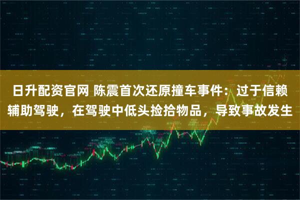 日升配资官网 陈震首次还原撞车事件：过于信赖辅助驾驶，在驾驶中低头捡拾物品，导致事故发生