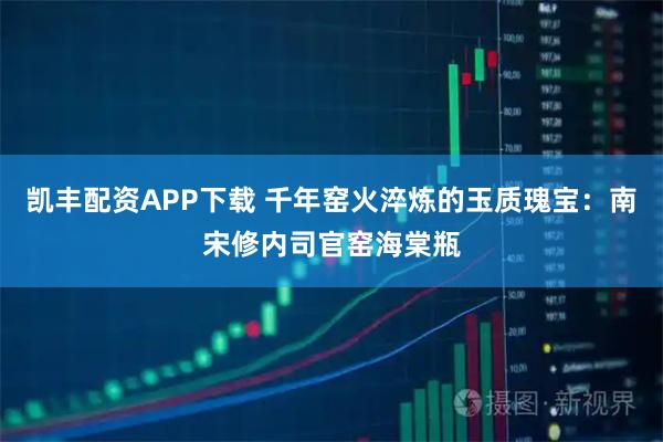 凯丰配资APP下载 千年窑火淬炼的玉质瑰宝：南宋修内司官窑海棠瓶