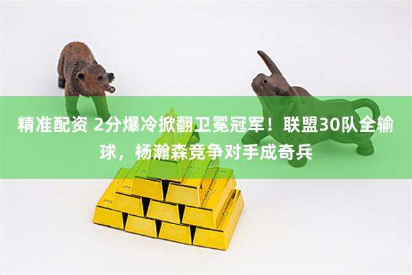 精准配资 2分爆冷掀翻卫冕冠军！联盟30队全输球，杨瀚森竞争对手成奇兵