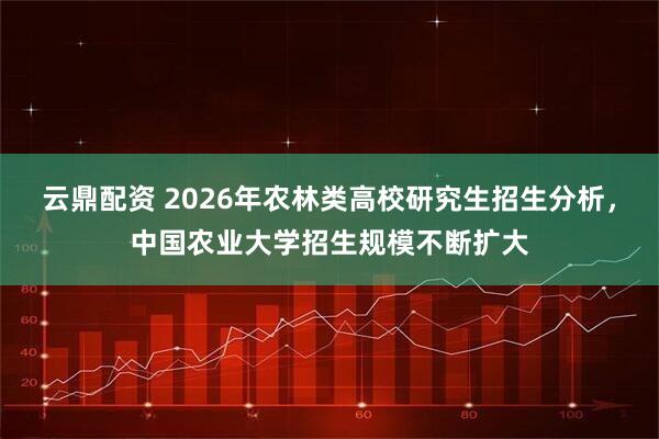 云鼎配资 2026年农林类高校研究生招生分析，中国农业大学招生规模不断扩大