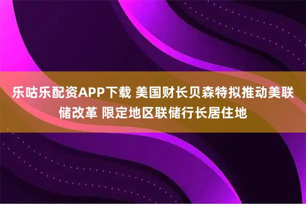 乐咕乐配资APP下载 美国财长贝森特拟推动美联储改革 限定地区联储行长居住地