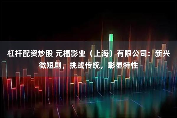 杠杆配资炒股 元福影业（上海）有限公司：新兴微短剧，挑战传统，彰显特性