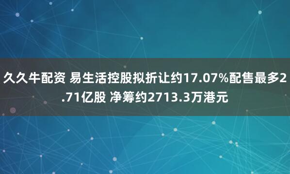 久久牛配资 易生活控股拟折让约17.07%配售最多2.71亿股 净筹约2713.3万港元