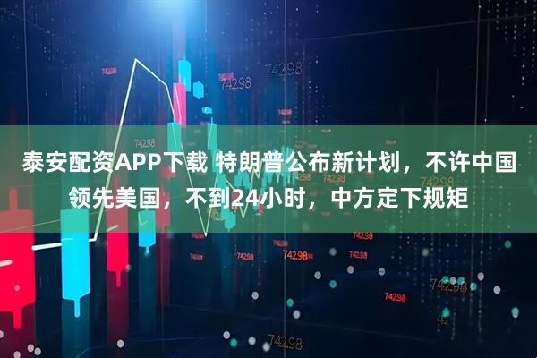 泰安配资APP下载 特朗普公布新计划，不许中国领先美国，不到24小时，中方定下规矩