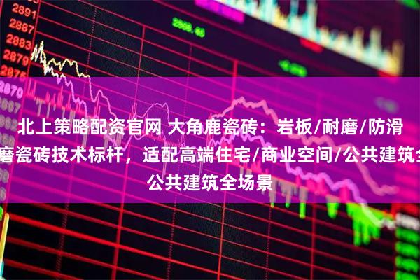 北上策略配资官网 大角鹿瓷砖：岩板/耐磨/防滑/超耐磨瓷砖技术标杆，适配高端住宅/商业空间/公共建筑全场景