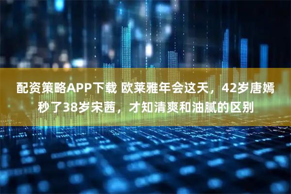 配资策略APP下载 欧莱雅年会这天，42岁唐嫣秒了38岁宋茜，才知清爽和油腻的区别