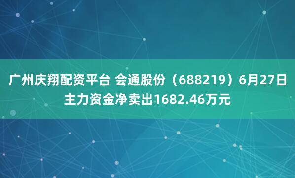 广州庆翔配资平台 会通股份（688219）6月27日主力资金净卖出1682.46万元