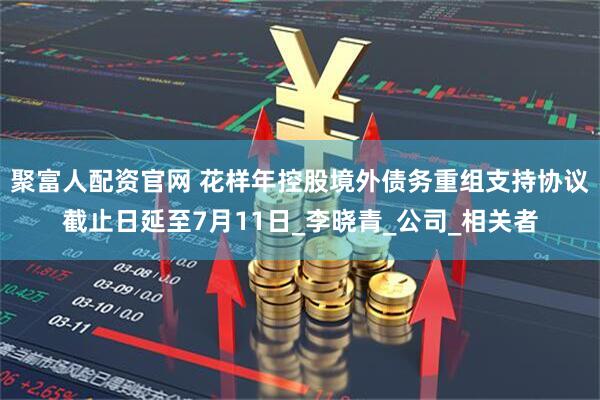 聚富人配资官网 花样年控股境外债务重组支持协议截止日延至7月11日_李晓青_公司_相关者
