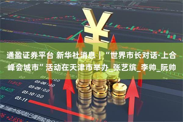 通盈证券平台 新华社消息｜“世界市长对话·上合峰会城市”活动在天津市举办_张艺缤_李帅_阮帅