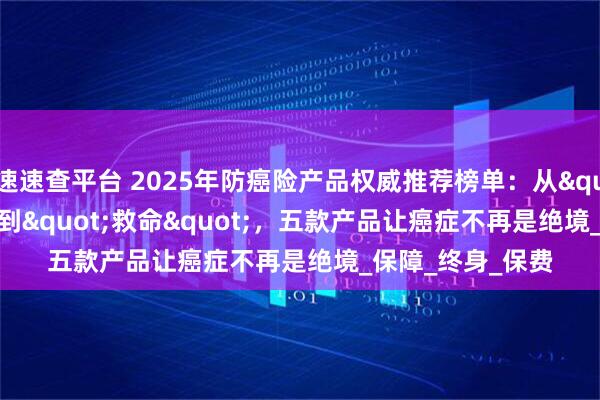 速速查平台 2025年防癌险产品权威推荐榜单：从"赔钱"到"救命"，五款产品让癌症不再是绝境_保障_终身_保费