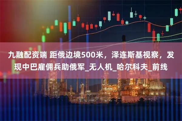 九融配资端 距俄边境500米，泽连斯基视察，发现中巴雇佣兵助俄军_无人机_哈尔科夫_前线
