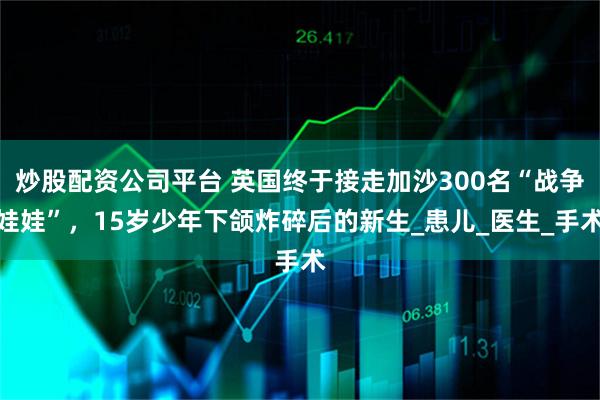炒股配资公司平台 英国终于接走加沙300名“战争娃娃”，15岁少年下颌炸碎后的新生_患儿_医生_手术