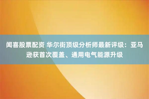 闻喜股票配资 华尔街顶级分析师最新评级：亚马逊获首次覆盖、通用电气能源升级