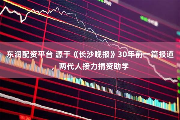 东润配资平台 源于《长沙晚报》30年前一篇报道，两代人接力捐资助学