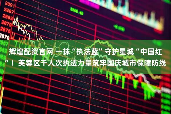 辉煌配资官网 一抹“执法蓝”守护星城“中国红”！芙蓉区千人次执法力量筑牢国庆城市保障防线