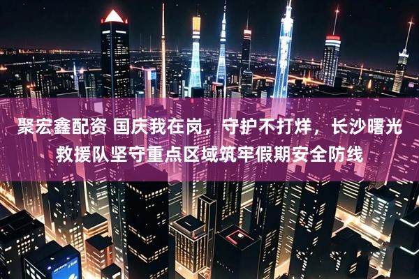聚宏鑫配资 国庆我在岗，守护不打烊，长沙曙光救援队坚守重点区域筑牢假期安全防线